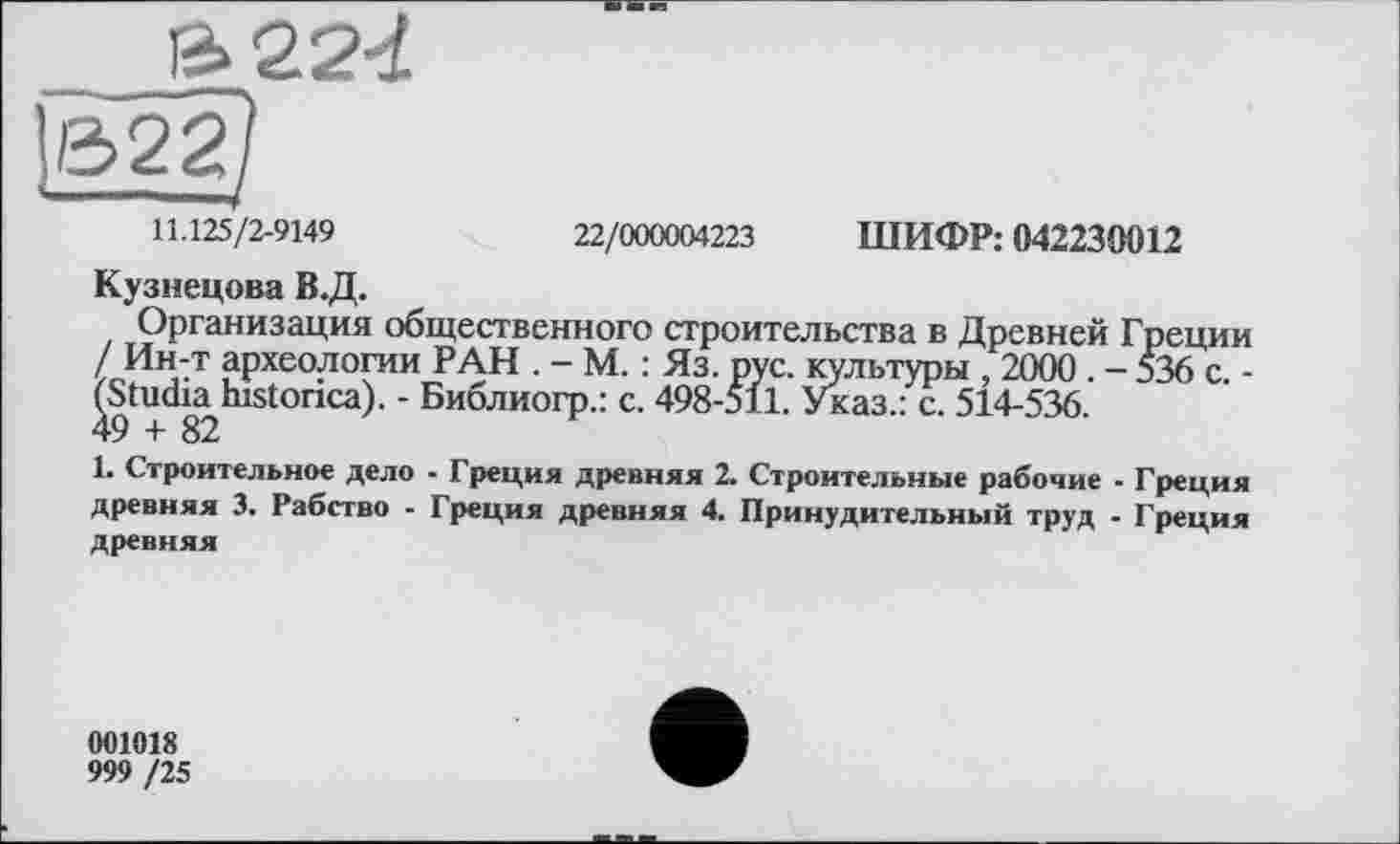 ﻿ß>224
B22)
11.125/2-9149	22/000004223 ШИФР: 042230012
Кузнецова В.Д.
Организация общественного строительства в Древней Греции / Ин-т археологии РАН . - М. : Яз. рус. культуры , 2000. - 536 с. -/Studia^historica). - Библиогр.: с. 498-511. Указ.: с. 514-536.
1. Строительное дело - Греция древняя 2. Строительные рабочие - Греция древняя 3. Рабство - Греция древняя 4. Принудительный труд - Греция древняя
001018
999 /25